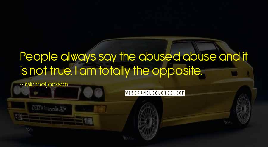 Michael Jackson Quotes: People always say the abused abuse and it is not true. I am totally the opposite.