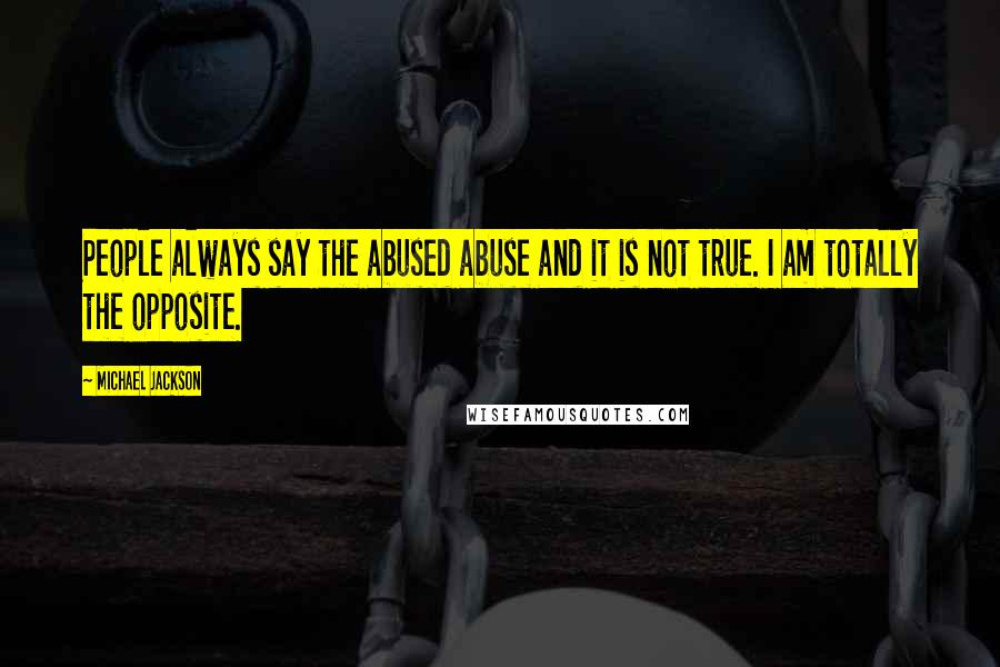 Michael Jackson Quotes: People always say the abused abuse and it is not true. I am totally the opposite.
