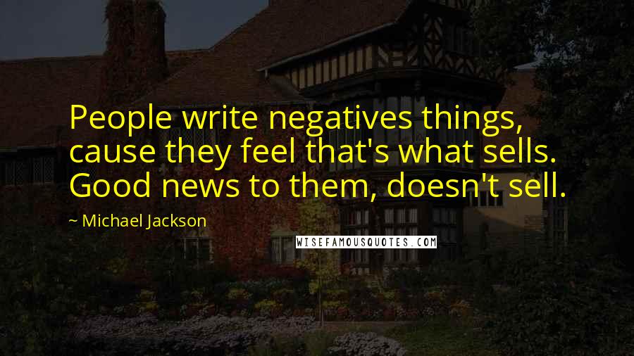 Michael Jackson Quotes: People write negatives things, cause they feel that's what sells. Good news to them, doesn't sell.