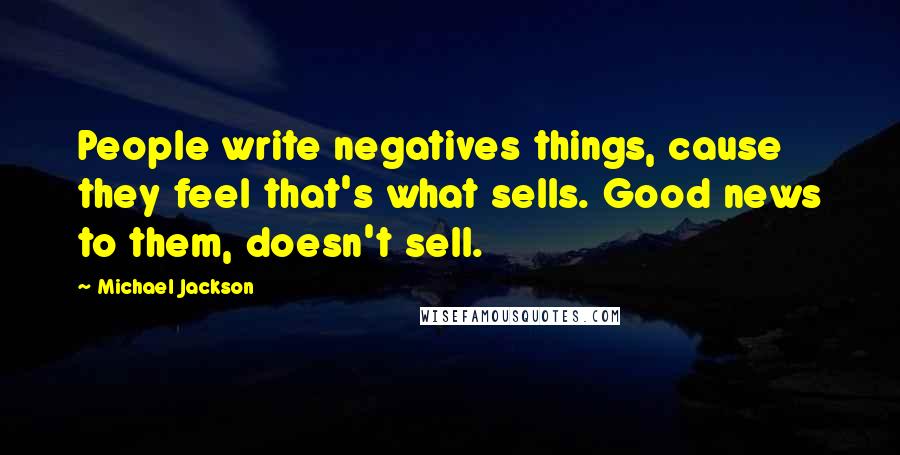 Michael Jackson Quotes: People write negatives things, cause they feel that's what sells. Good news to them, doesn't sell.