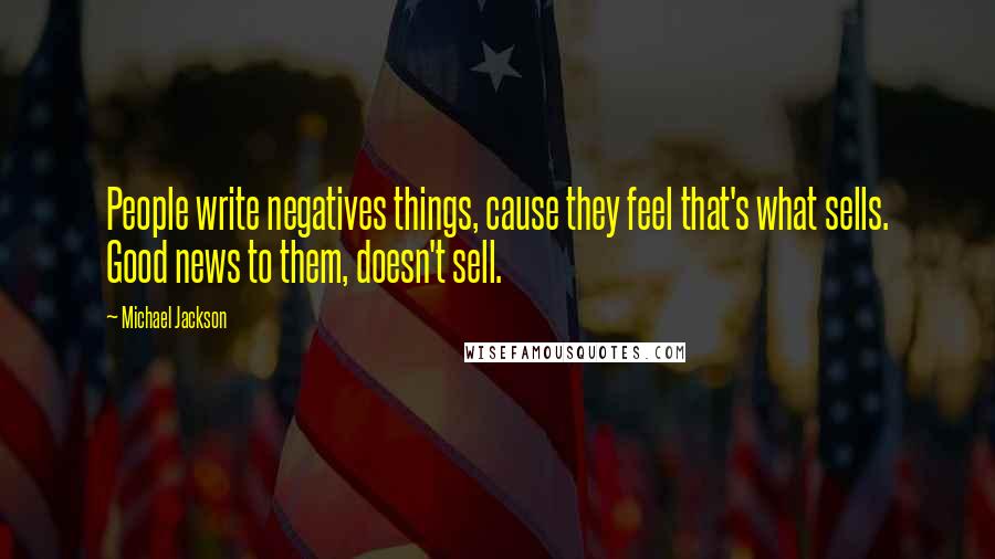 Michael Jackson Quotes: People write negatives things, cause they feel that's what sells. Good news to them, doesn't sell.