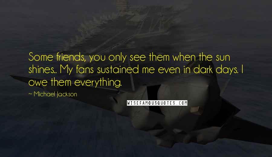 Michael Jackson Quotes: Some friends, you only see them when the sun shines.. My fans sustained me even in dark days. I owe them everything.