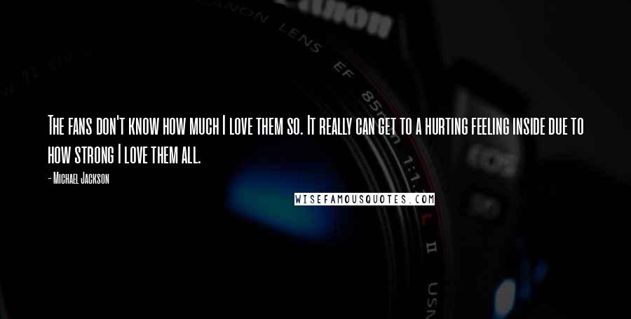Michael Jackson Quotes: The fans don't know how much I love them so. It really can get to a hurting feeling inside due to how strong I love them all.