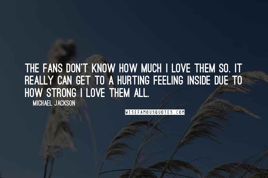 Michael Jackson Quotes: The fans don't know how much I love them so. It really can get to a hurting feeling inside due to how strong I love them all.