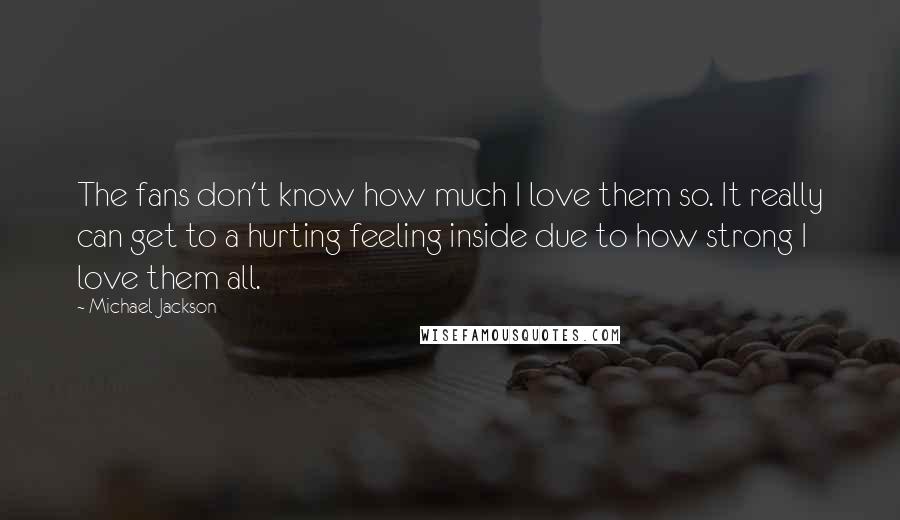 Michael Jackson Quotes: The fans don't know how much I love them so. It really can get to a hurting feeling inside due to how strong I love them all.