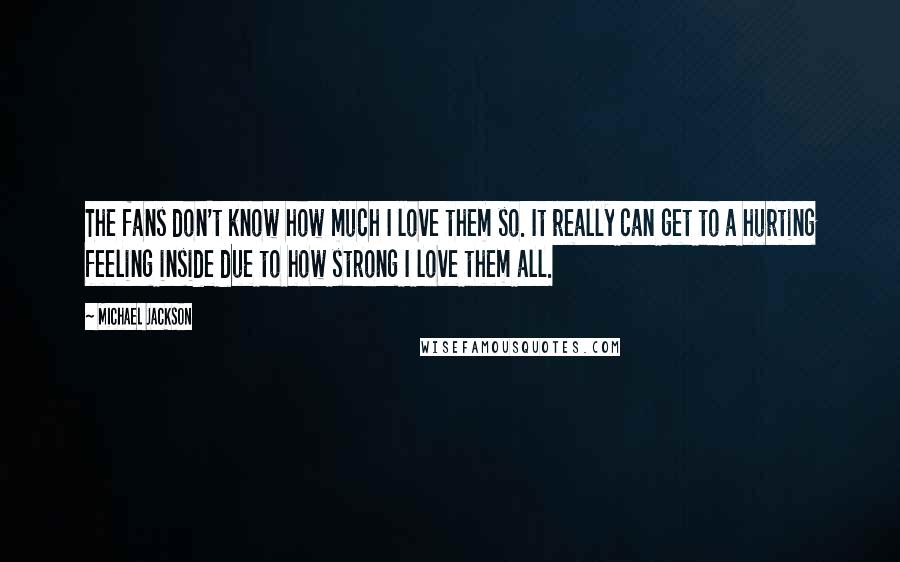 Michael Jackson Quotes: The fans don't know how much I love them so. It really can get to a hurting feeling inside due to how strong I love them all.