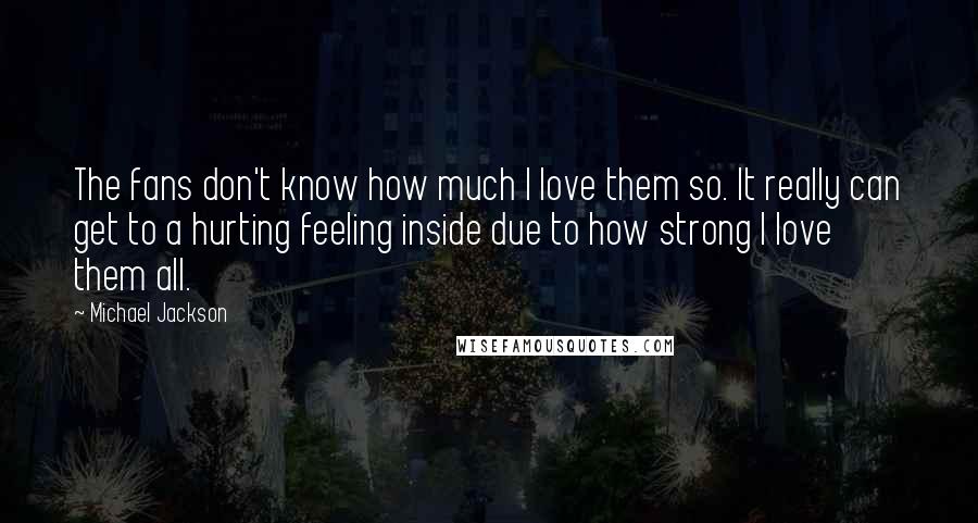 Michael Jackson Quotes: The fans don't know how much I love them so. It really can get to a hurting feeling inside due to how strong I love them all.