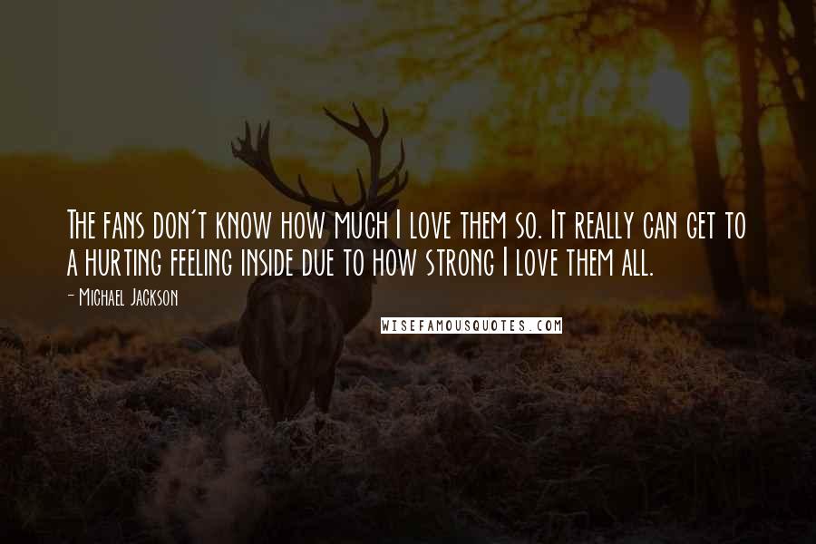 Michael Jackson Quotes: The fans don't know how much I love them so. It really can get to a hurting feeling inside due to how strong I love them all.