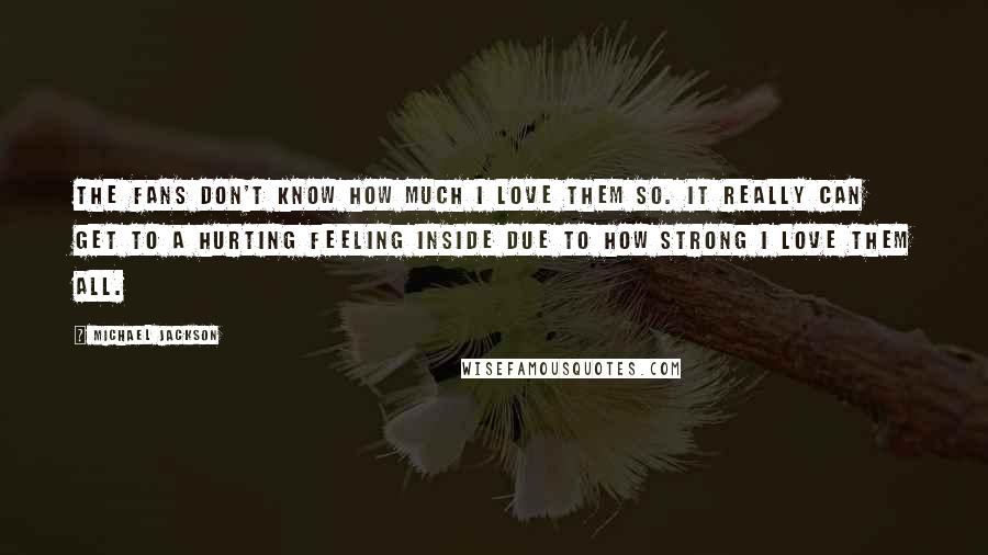 Michael Jackson Quotes: The fans don't know how much I love them so. It really can get to a hurting feeling inside due to how strong I love them all.