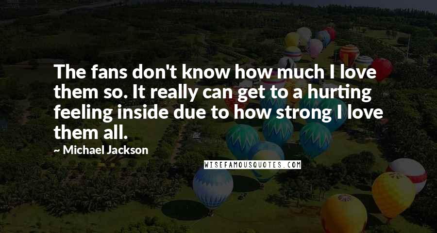 Michael Jackson Quotes: The fans don't know how much I love them so. It really can get to a hurting feeling inside due to how strong I love them all.