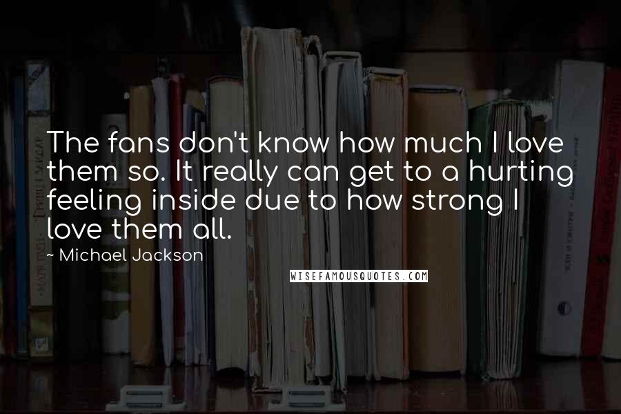 Michael Jackson Quotes: The fans don't know how much I love them so. It really can get to a hurting feeling inside due to how strong I love them all.
