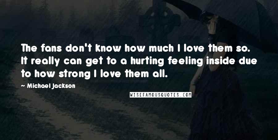 Michael Jackson Quotes: The fans don't know how much I love them so. It really can get to a hurting feeling inside due to how strong I love them all.