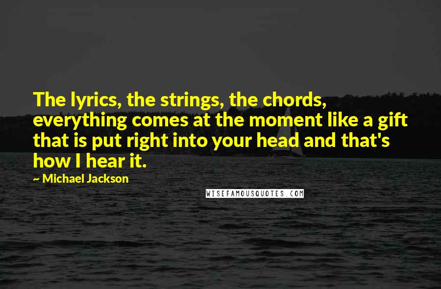 Michael Jackson Quotes: The lyrics, the strings, the chords, everything comes at the moment like a gift that is put right into your head and that's how I hear it.