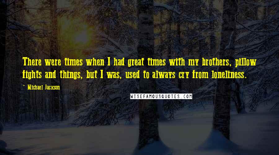 Michael Jackson Quotes: There were times when I had great times with my brothers, pillow fights and things, but I was, used to always cry from loneliness.