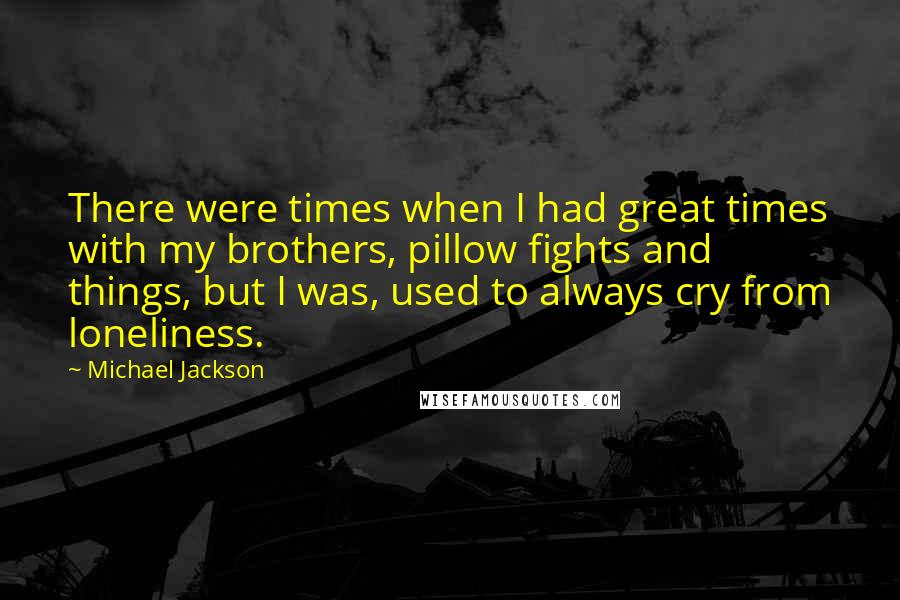 Michael Jackson Quotes: There were times when I had great times with my brothers, pillow fights and things, but I was, used to always cry from loneliness.