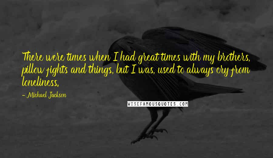 Michael Jackson Quotes: There were times when I had great times with my brothers, pillow fights and things, but I was, used to always cry from loneliness.