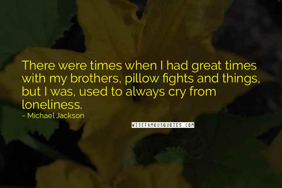 Michael Jackson Quotes: There were times when I had great times with my brothers, pillow fights and things, but I was, used to always cry from loneliness.