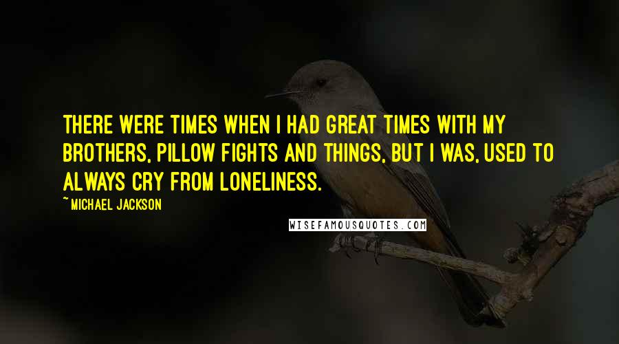 Michael Jackson Quotes: There were times when I had great times with my brothers, pillow fights and things, but I was, used to always cry from loneliness.