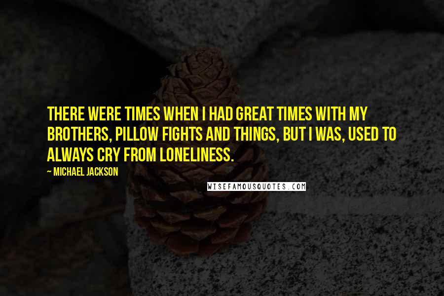 Michael Jackson Quotes: There were times when I had great times with my brothers, pillow fights and things, but I was, used to always cry from loneliness.