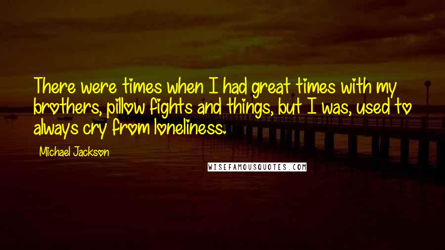 Michael Jackson Quotes: There were times when I had great times with my brothers, pillow fights and things, but I was, used to always cry from loneliness.