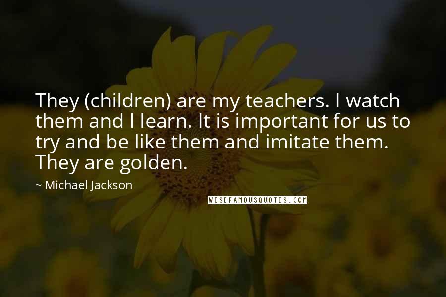 Michael Jackson Quotes: They (children) are my teachers. I watch them and I learn. It is important for us to try and be like them and imitate them. They are golden.