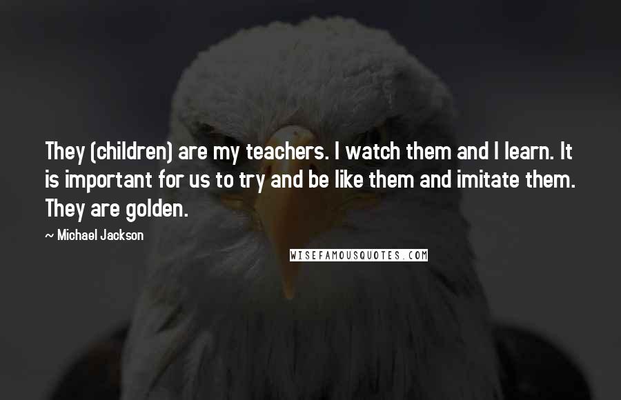 Michael Jackson Quotes: They (children) are my teachers. I watch them and I learn. It is important for us to try and be like them and imitate them. They are golden.