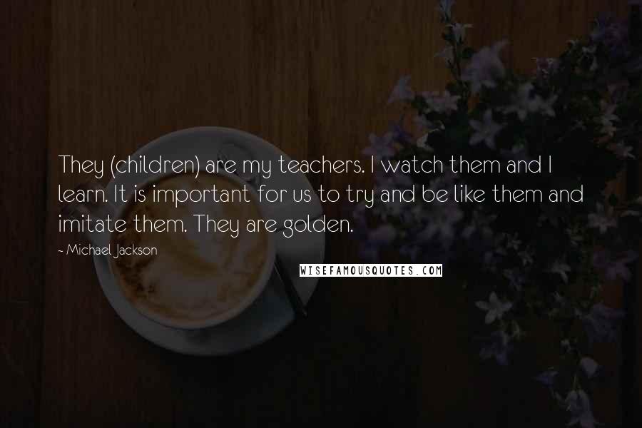 Michael Jackson Quotes: They (children) are my teachers. I watch them and I learn. It is important for us to try and be like them and imitate them. They are golden.