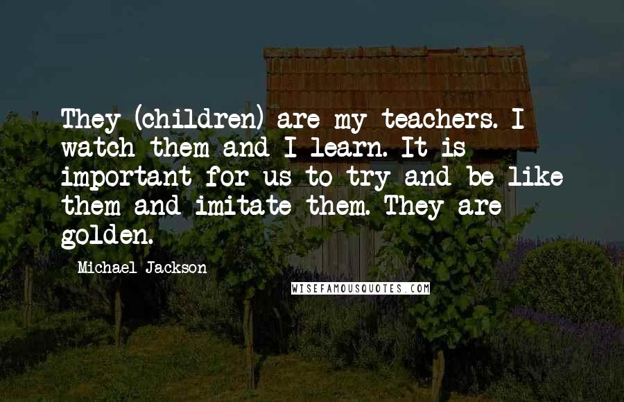 Michael Jackson Quotes: They (children) are my teachers. I watch them and I learn. It is important for us to try and be like them and imitate them. They are golden.