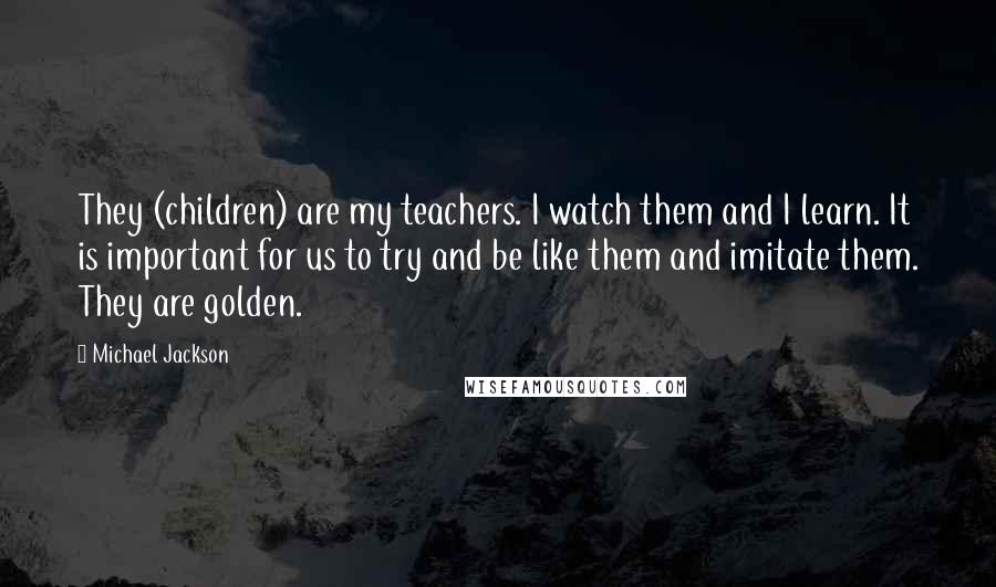 Michael Jackson Quotes: They (children) are my teachers. I watch them and I learn. It is important for us to try and be like them and imitate them. They are golden.