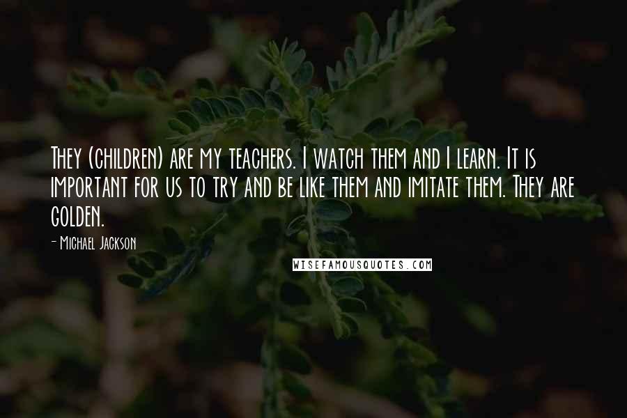 Michael Jackson Quotes: They (children) are my teachers. I watch them and I learn. It is important for us to try and be like them and imitate them. They are golden.