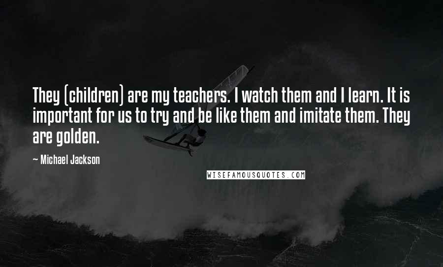 Michael Jackson Quotes: They (children) are my teachers. I watch them and I learn. It is important for us to try and be like them and imitate them. They are golden.