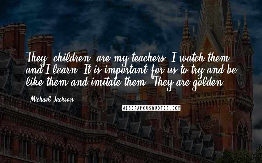 Michael Jackson Quotes: They (children) are my teachers. I watch them and I learn. It is important for us to try and be like them and imitate them. They are golden.