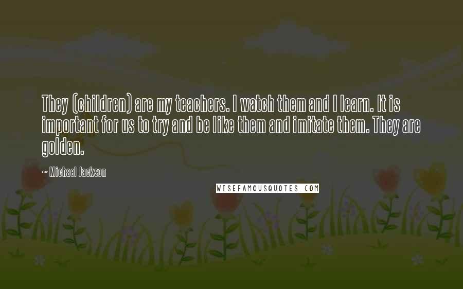 Michael Jackson Quotes: They (children) are my teachers. I watch them and I learn. It is important for us to try and be like them and imitate them. They are golden.