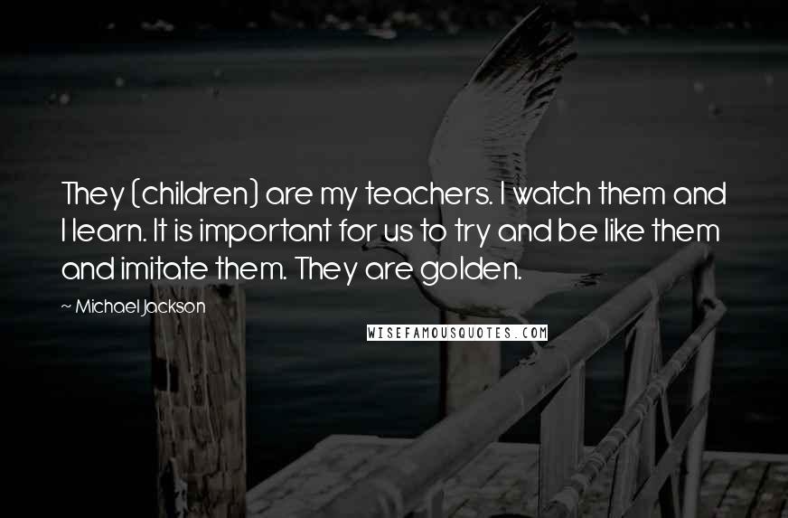 Michael Jackson Quotes: They (children) are my teachers. I watch them and I learn. It is important for us to try and be like them and imitate them. They are golden.