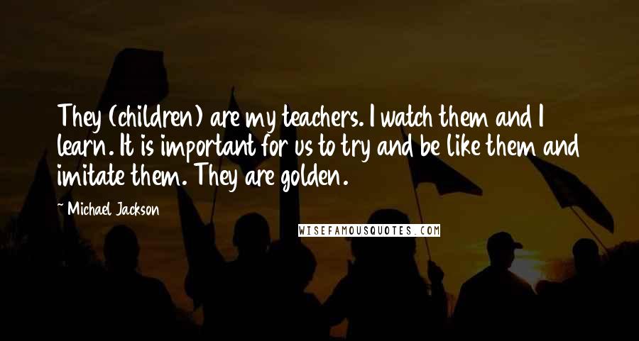 Michael Jackson Quotes: They (children) are my teachers. I watch them and I learn. It is important for us to try and be like them and imitate them. They are golden.