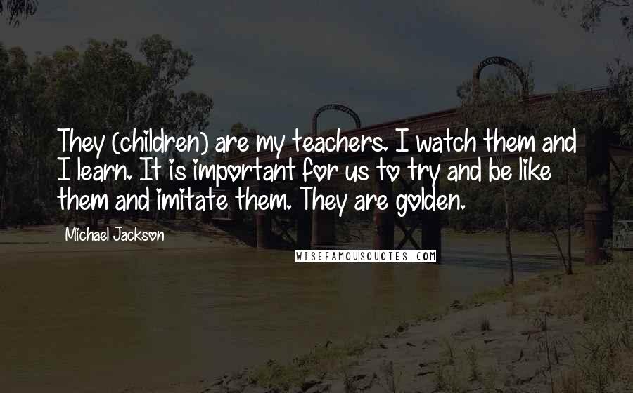 Michael Jackson Quotes: They (children) are my teachers. I watch them and I learn. It is important for us to try and be like them and imitate them. They are golden.