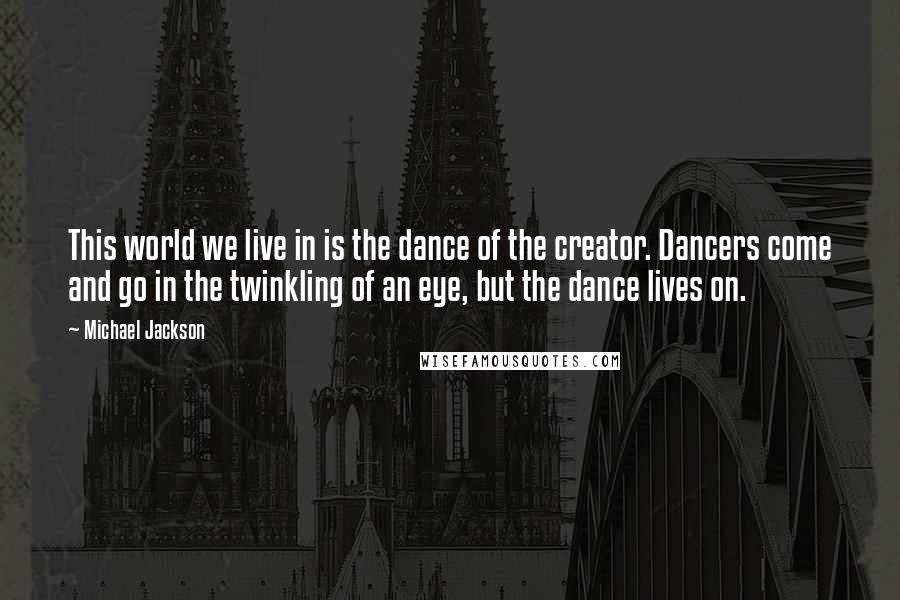 Michael Jackson Quotes: This world we live in is the dance of the creator. Dancers come and go in the twinkling of an eye, but the dance lives on.
