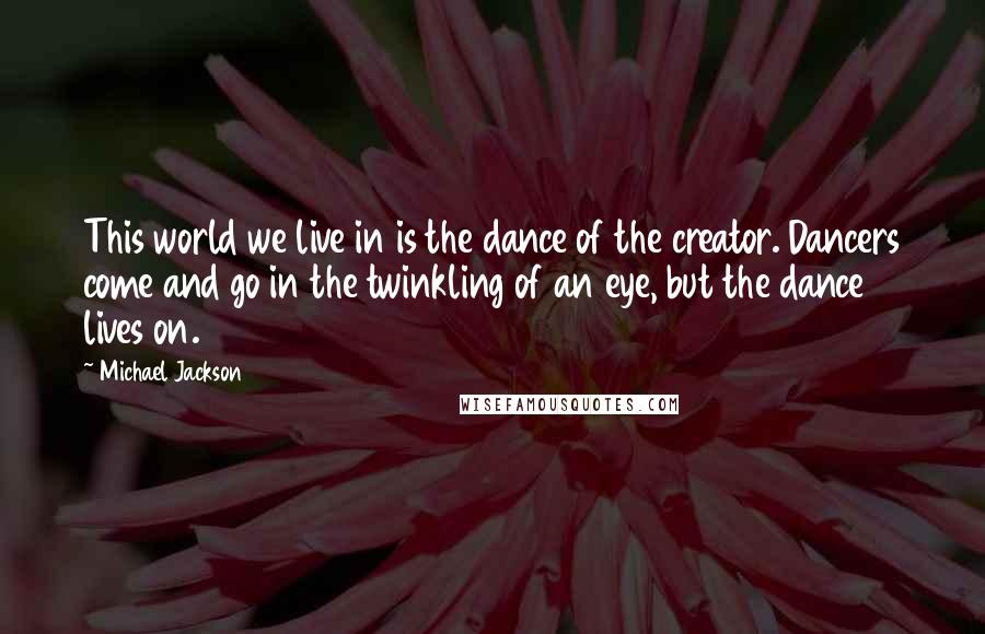 Michael Jackson Quotes: This world we live in is the dance of the creator. Dancers come and go in the twinkling of an eye, but the dance lives on.