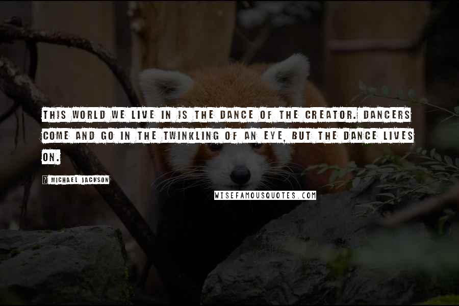 Michael Jackson Quotes: This world we live in is the dance of the creator. Dancers come and go in the twinkling of an eye, but the dance lives on.