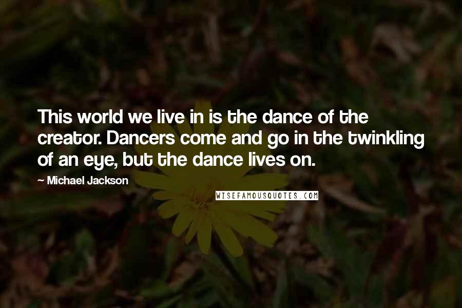 Michael Jackson Quotes: This world we live in is the dance of the creator. Dancers come and go in the twinkling of an eye, but the dance lives on.