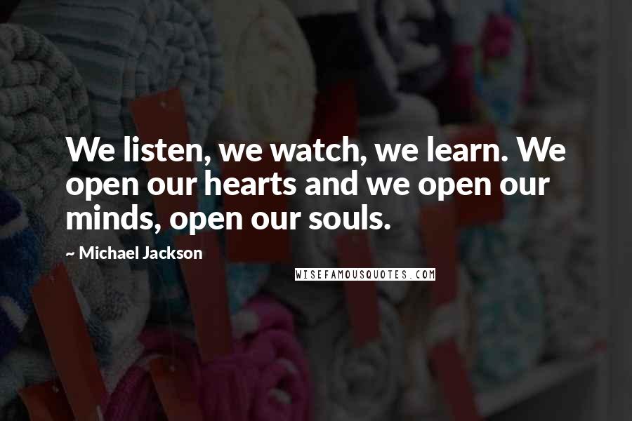 Michael Jackson Quotes: We listen, we watch, we learn. We open our hearts and we open our minds, open our souls.