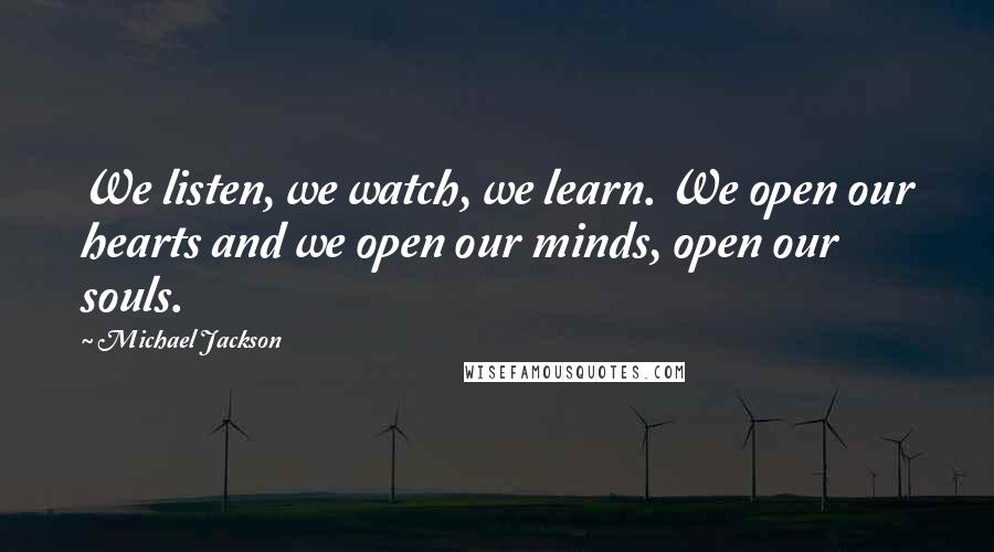 Michael Jackson Quotes: We listen, we watch, we learn. We open our hearts and we open our minds, open our souls.