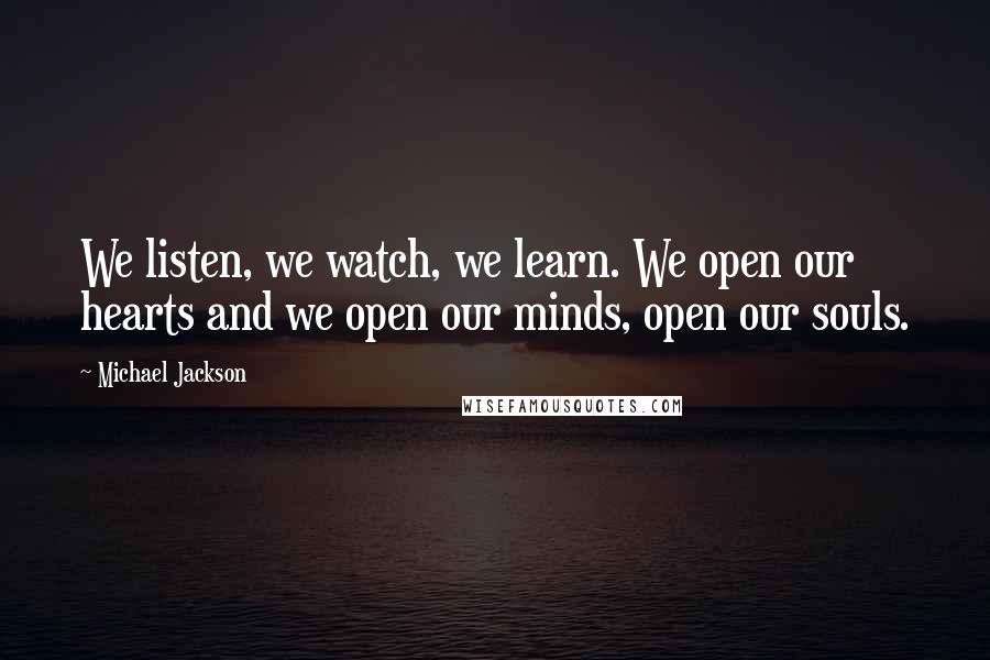 Michael Jackson Quotes: We listen, we watch, we learn. We open our hearts and we open our minds, open our souls.