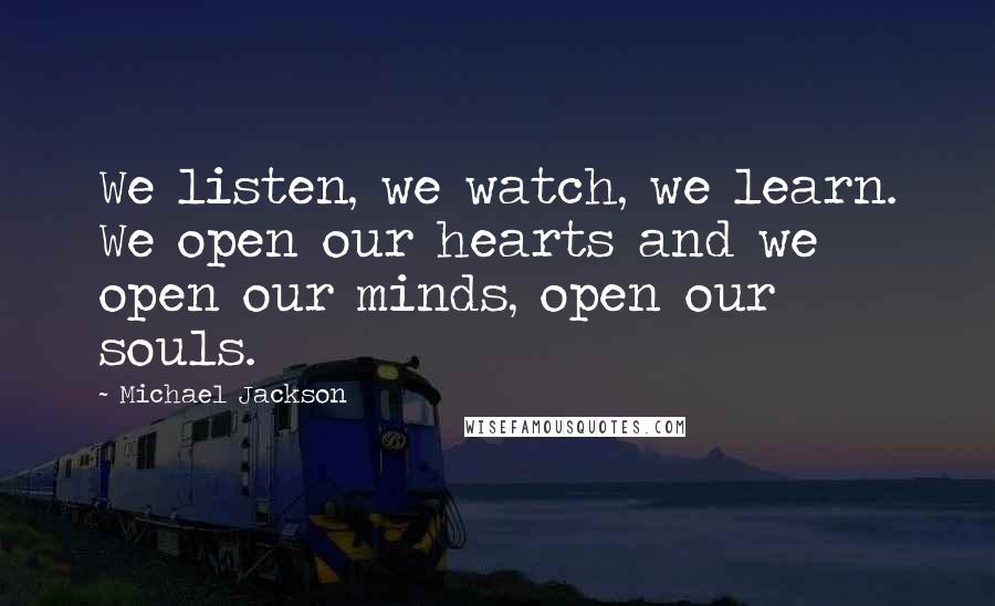 Michael Jackson Quotes: We listen, we watch, we learn. We open our hearts and we open our minds, open our souls.