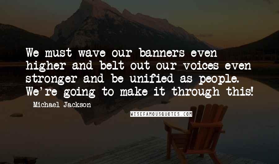 Michael Jackson Quotes: We must wave our banners even higher and belt out our voices even stronger and be unified as people. We're going to make it through this!