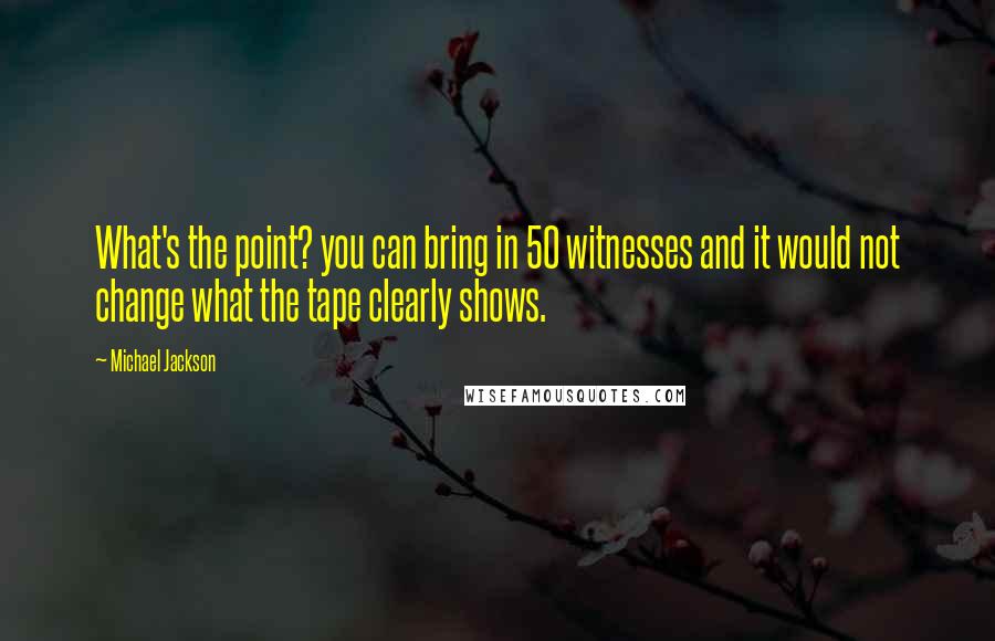 Michael Jackson Quotes: What's the point? you can bring in 50 witnesses and it would not change what the tape clearly shows.