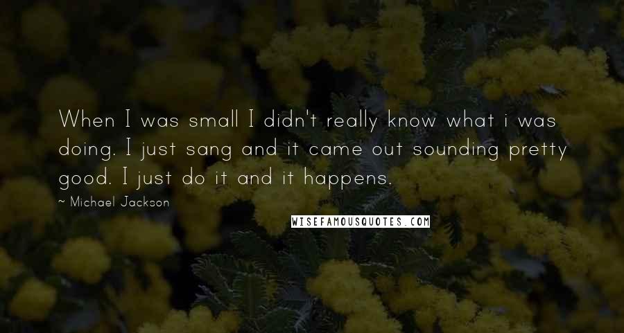 Michael Jackson Quotes: When I was small I didn't really know what i was doing. I just sang and it came out sounding pretty good. I just do it and it happens.