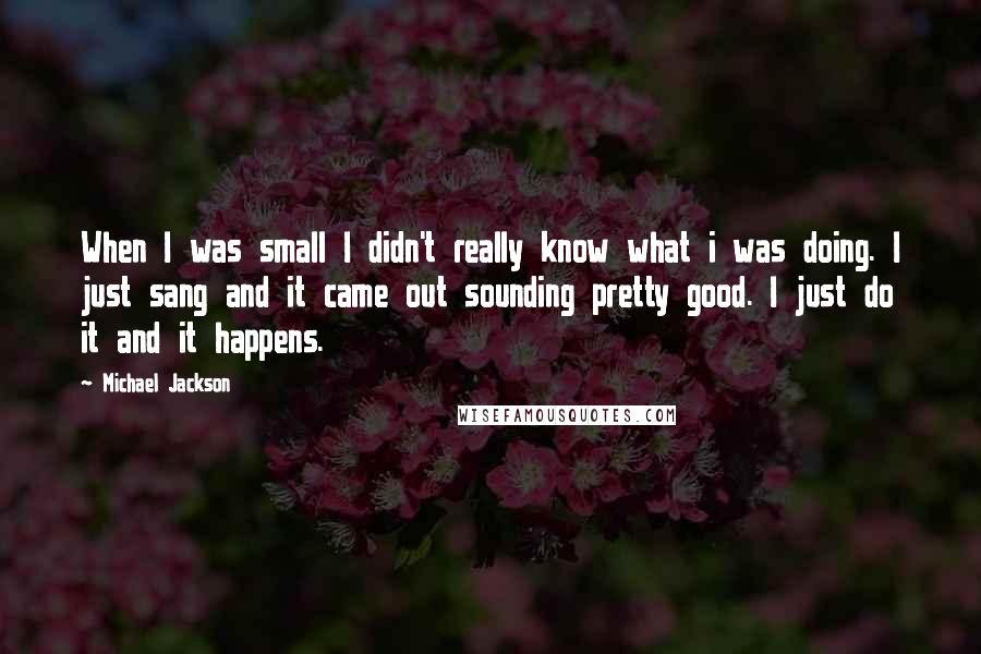 Michael Jackson Quotes: When I was small I didn't really know what i was doing. I just sang and it came out sounding pretty good. I just do it and it happens.