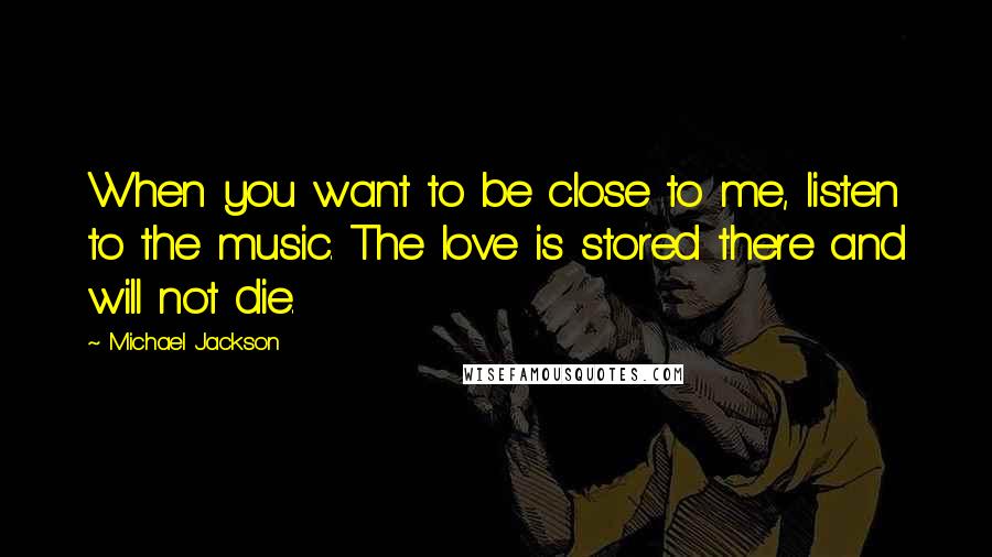 Michael Jackson Quotes: When you want to be close to me, listen to the music. The love is stored there and will not die.