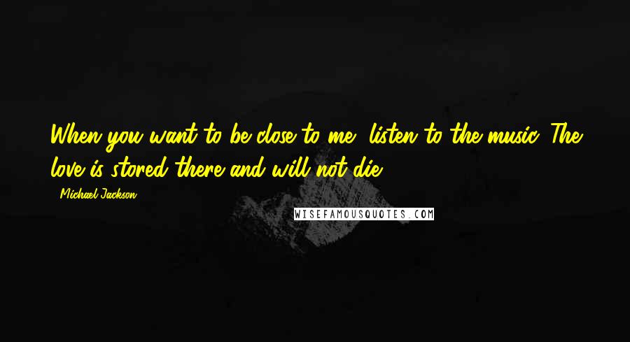 Michael Jackson Quotes: When you want to be close to me, listen to the music. The love is stored there and will not die.